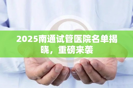 2025南通试管医院名单揭晓，重磅来袭