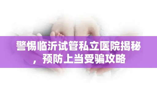 警惕临沂试管私立医院揭秘，预防上当受骗攻略