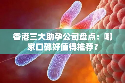 香港三大助孕公司盘点：哪家口碑好值得推荐？