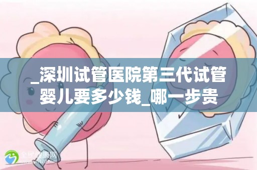 _深圳试管医院第三代试管婴儿要多少钱_哪一步贵