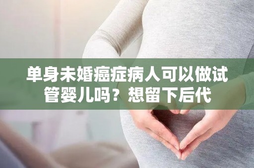 单身未婚癌症病人可以做试管婴儿吗？想留下后代