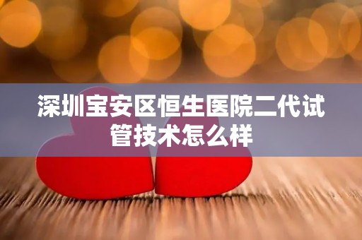 深圳宝安区恒生医院二代试管技术怎么样