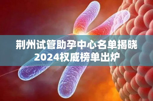 荆州试管助孕中心名单揭晓2024权威榜单出炉
