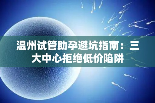 温州试管助孕避坑指南：三大中心拒绝低价陷阱