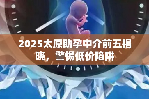 2025太原助孕中介前五揭晓，警惕低价陷阱