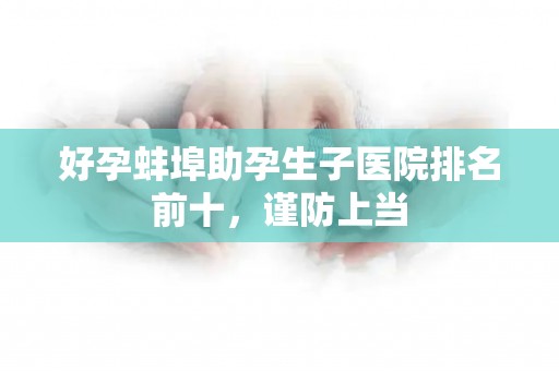 好孕蚌埠助孕生子医院排名前十，谨防上当