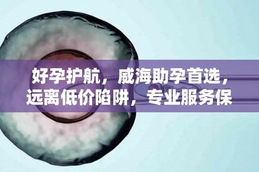 好孕护航，威海助孕首选，远离低价陷阱，专业服务保障