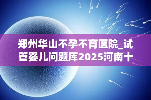 郑州华山不孕不育医院_试管婴儿问题库2025河南十大试管医院哪个比较好