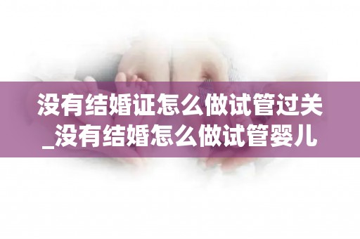 没有结婚证怎么做试管过关_没有结婚怎么做试管婴儿!