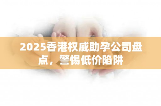 2025香港权威助孕公司盘点，警惕低价陷阱