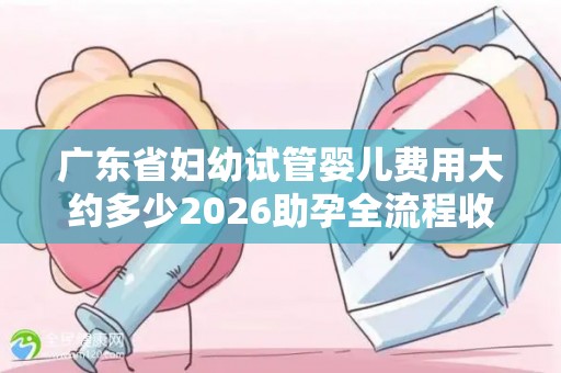 广东省妇幼试管婴儿费用大约多少2026助孕全流程收费公开