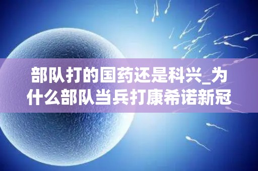 部队打的国药还是科兴_为什么部队当兵打康希诺新冠疫苗而不打国药(1)