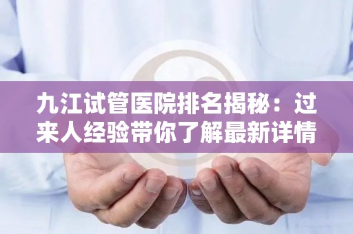 九江试管医院排名揭秘：过来人经验带你了解最新详情