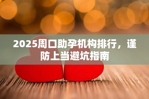 2025周口助孕机构排行，谨防上当避坑指南