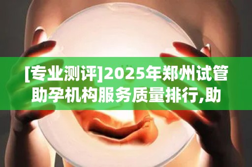 [专业测评]2025年郑州试管助孕机构服务质量排行,助孕成功率对比分析!