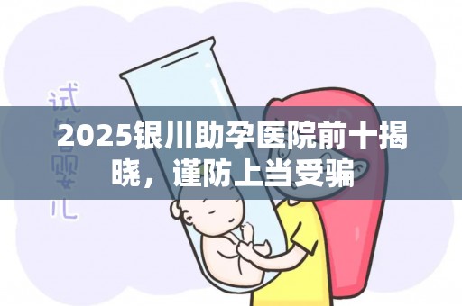 2025银川助孕医院前十揭晓，谨防上当受骗