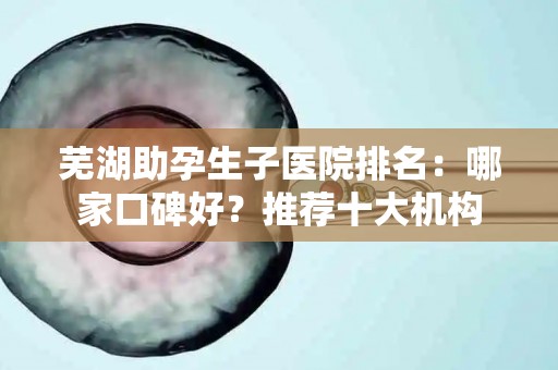 芜湖助孕生子医院排名：哪家口碑好？推荐十大机构