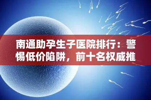 南通助孕生子医院排行：警惕低价陷阱，前十名权威推荐