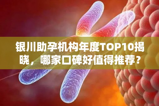 银川助孕机构年度TOP10揭晓，哪家口碑好值得推荐？