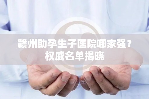 赣州助孕生子医院哪家强？权威名单揭晓