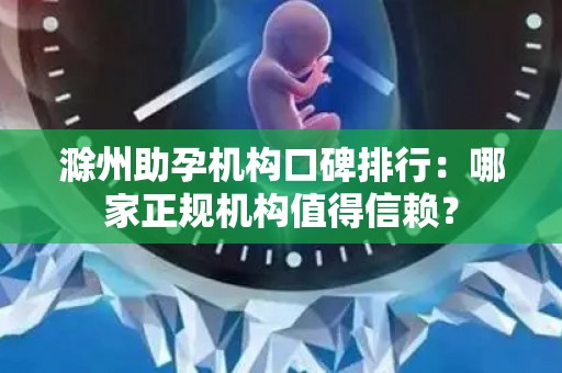 滁州助孕机构口碑排行：哪家正规机构值得信赖？