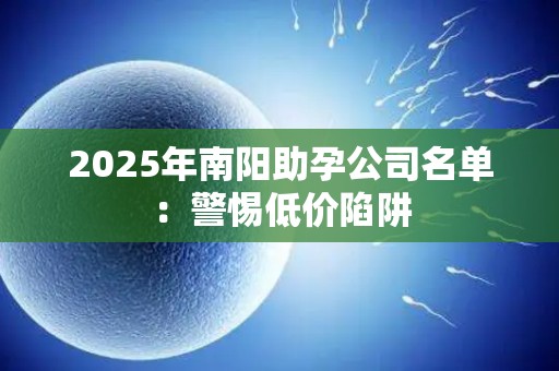 2025年南阳助孕公司名单：警惕低价陷阱