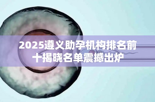 2025遵义助孕机构排名前十揭晓名单震撼出炉