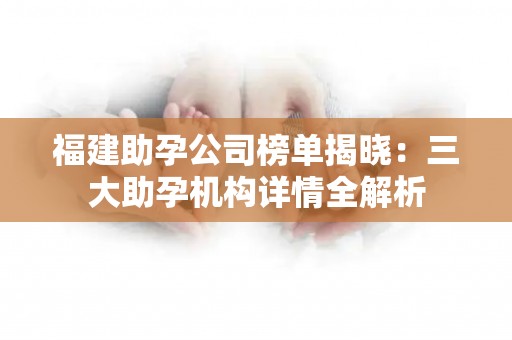 福建助孕公司榜单揭晓：三大助孕机构详情全解析