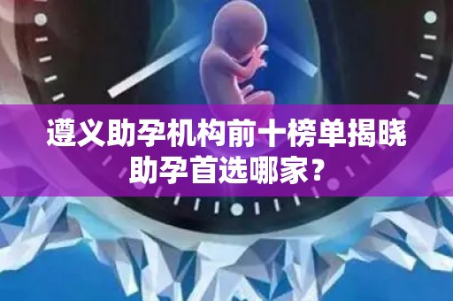 遵义助孕机构前十榜单揭晓助孕首选哪家？