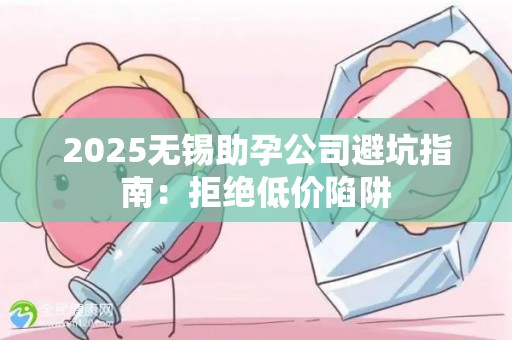 2025无锡助孕公司避坑指南：拒绝低价陷阱