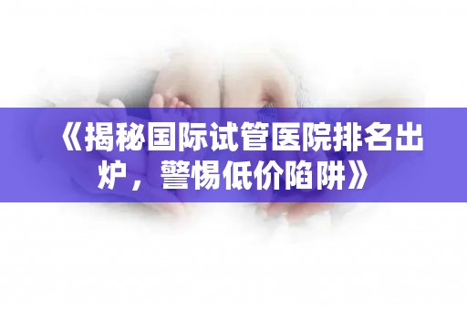 《揭秘国际试管医院排名出炉，警惕低价陷阱》