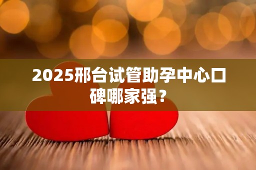 2025邢台试管助孕中心口碑哪家强？