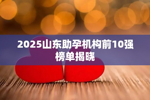 2025山东助孕机构前10强榜单揭晓