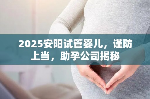 2025安阳试管婴儿，谨防上当，助孕公司揭秘