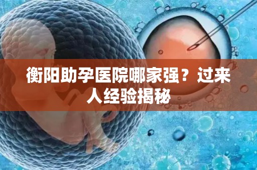 衡阳助孕医院哪家强？过来人经验揭秘