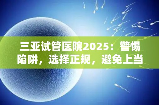三亚试管医院2025：警惕陷阱，选择正规，避免上当