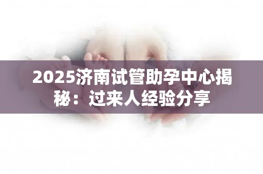 2025济南试管助孕中心揭秘：过来人经验分享