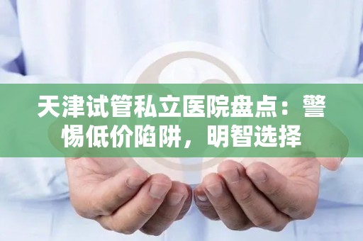 天津试管私立医院盘点：警惕低价陷阱，明智选择