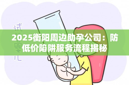 2025衡阳周边助孕公司：防低价陷阱服务流程揭秘