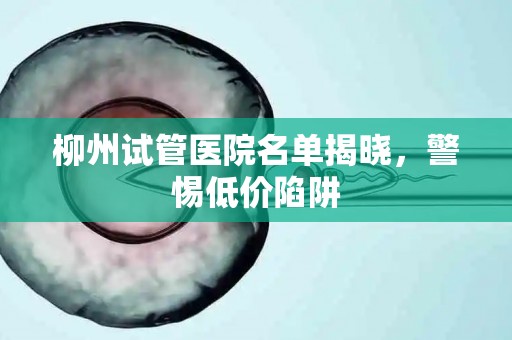 柳州试管医院名单揭晓，警惕低价陷阱