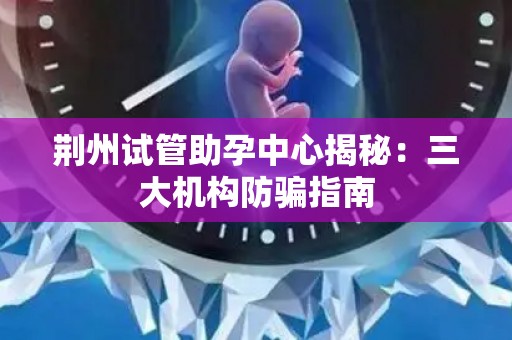 荆州试管助孕中心揭秘：三大机构防骗指南