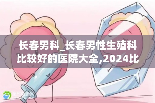长春男科_长春男性生殖科比较好的医院大全,2024比较新版建议收藏(1)