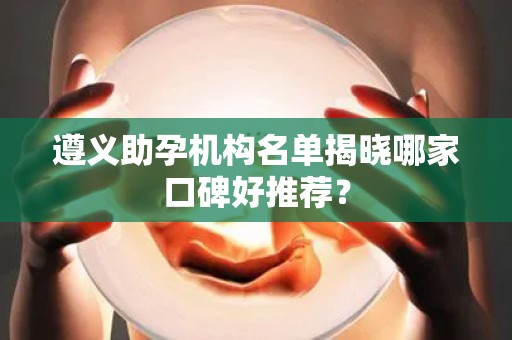 遵义助孕机构名单揭晓哪家口碑好推荐？