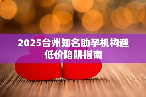 2025台州知名助孕机构避低价陷阱指南