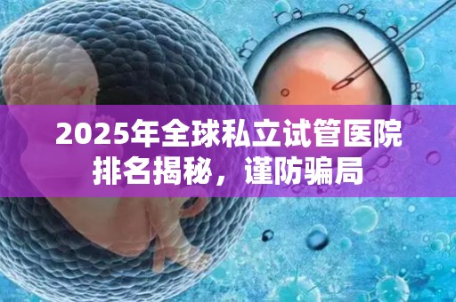 2025年全球私立试管医院排名揭秘，谨防骗局