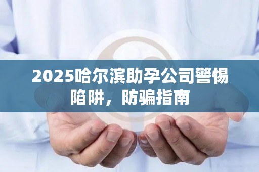 2025哈尔滨助孕公司警惕陷阱，防骗指南