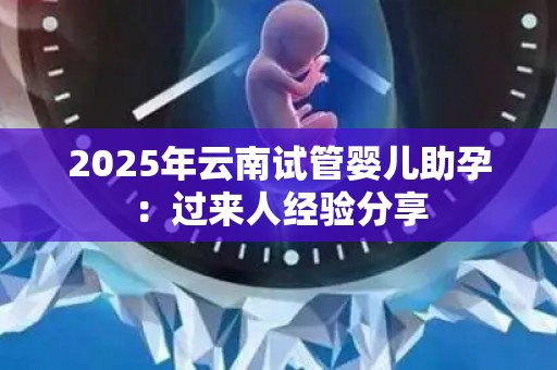 2025年云南试管婴儿助孕：过来人经验分享