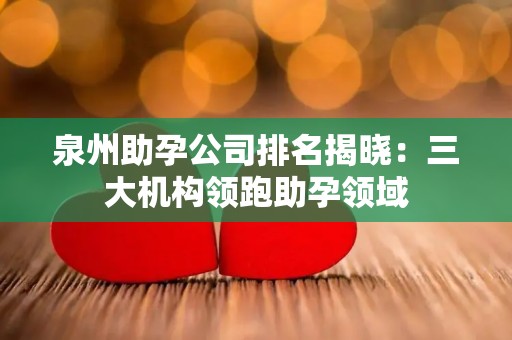 泉州助孕公司排名揭晓：三大机构领跑助孕领域