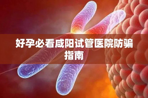 好孕必看咸阳试管医院防骗指南
