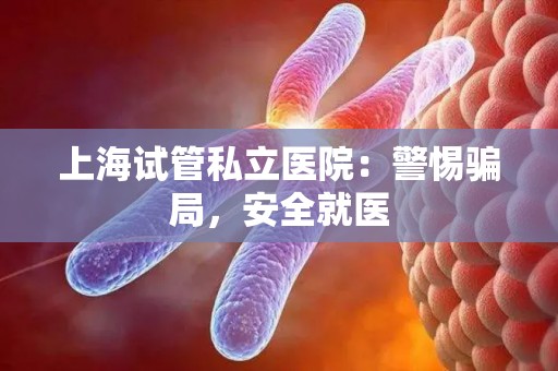 上海试管私立医院：警惕骗局，安全就医